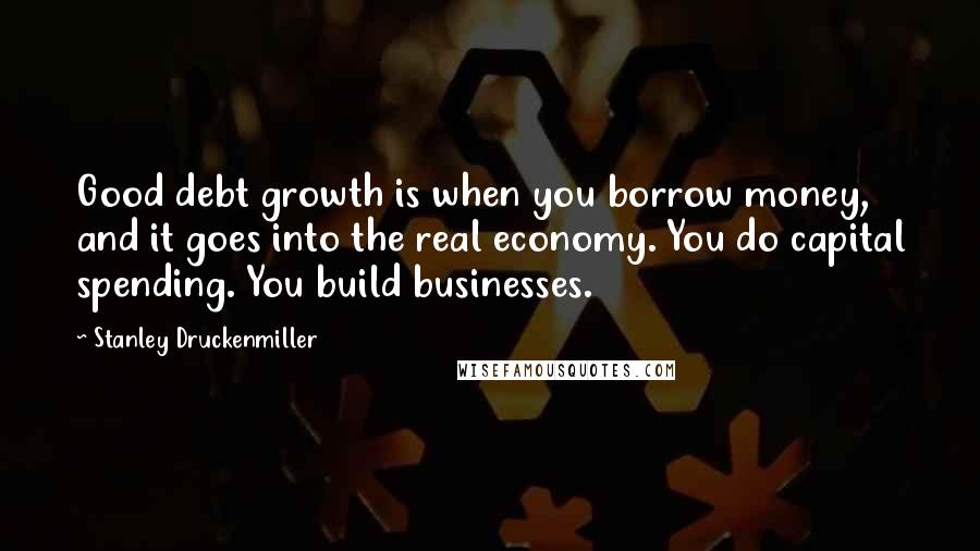 Stanley Druckenmiller Quotes: Good debt growth is when you borrow money, and it goes into the real economy. You do capital spending. You build businesses.