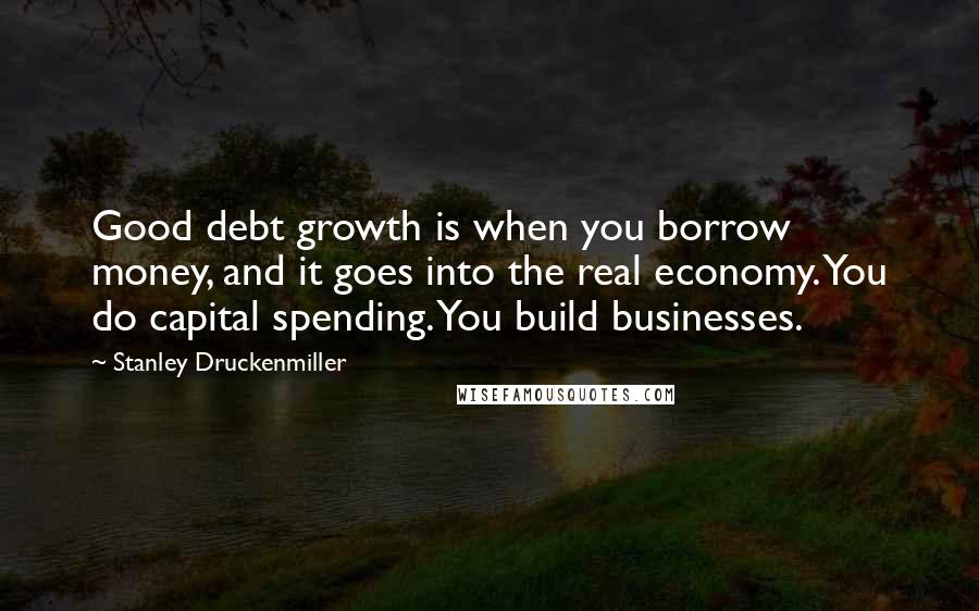 Stanley Druckenmiller Quotes: Good debt growth is when you borrow money, and it goes into the real economy. You do capital spending. You build businesses.