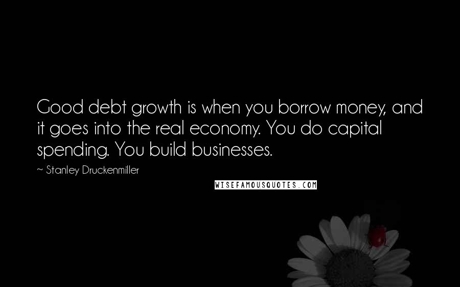 Stanley Druckenmiller Quotes: Good debt growth is when you borrow money, and it goes into the real economy. You do capital spending. You build businesses.