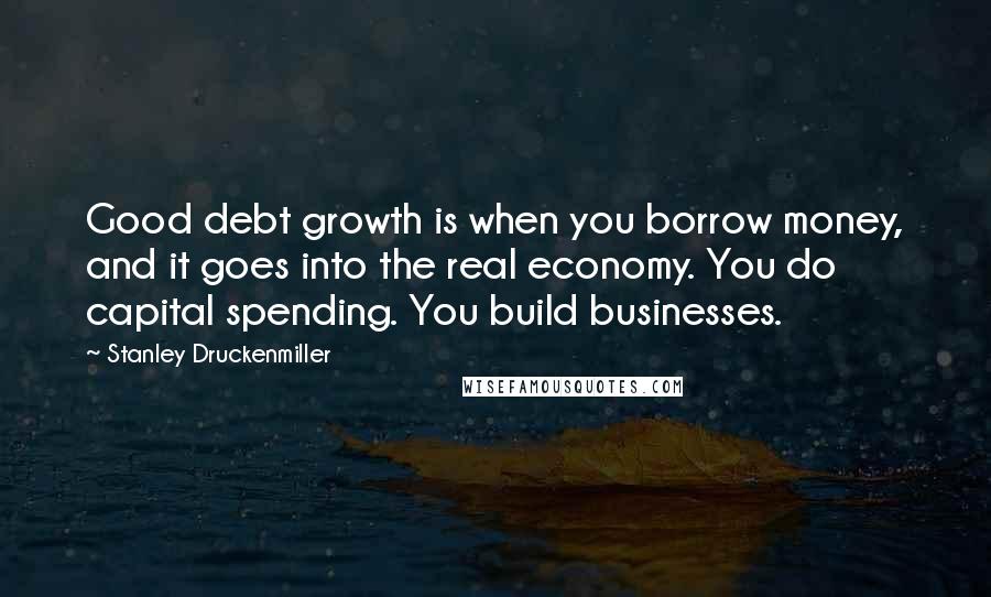 Stanley Druckenmiller Quotes: Good debt growth is when you borrow money, and it goes into the real economy. You do capital spending. You build businesses.