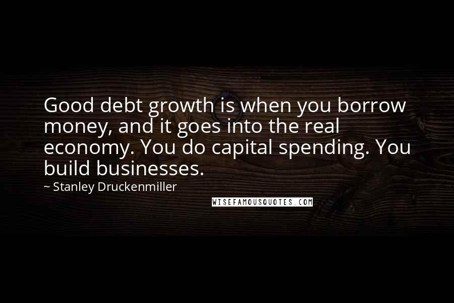 Stanley Druckenmiller Quotes: Good debt growth is when you borrow money, and it goes into the real economy. You do capital spending. You build businesses.