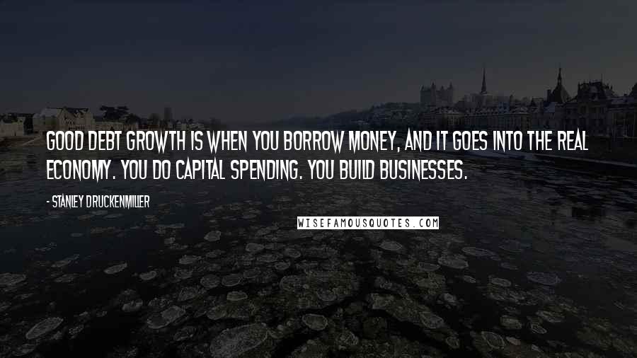 Stanley Druckenmiller Quotes: Good debt growth is when you borrow money, and it goes into the real economy. You do capital spending. You build businesses.