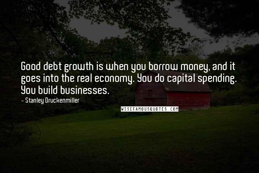 Stanley Druckenmiller Quotes: Good debt growth is when you borrow money, and it goes into the real economy. You do capital spending. You build businesses.
