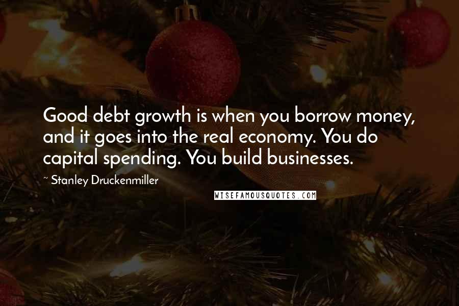 Stanley Druckenmiller Quotes: Good debt growth is when you borrow money, and it goes into the real economy. You do capital spending. You build businesses.