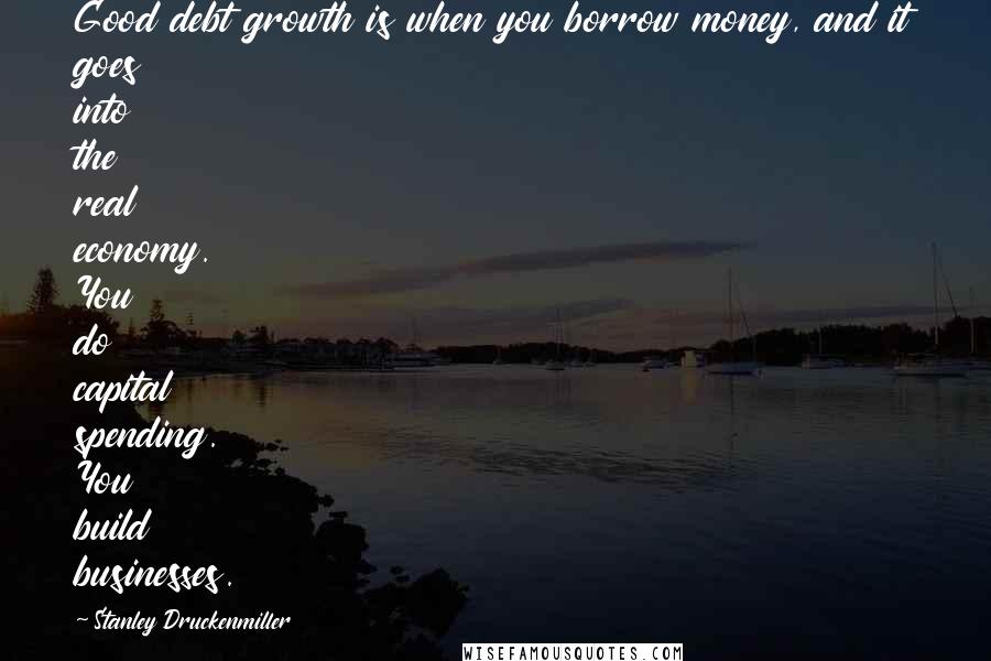 Stanley Druckenmiller Quotes: Good debt growth is when you borrow money, and it goes into the real economy. You do capital spending. You build businesses.