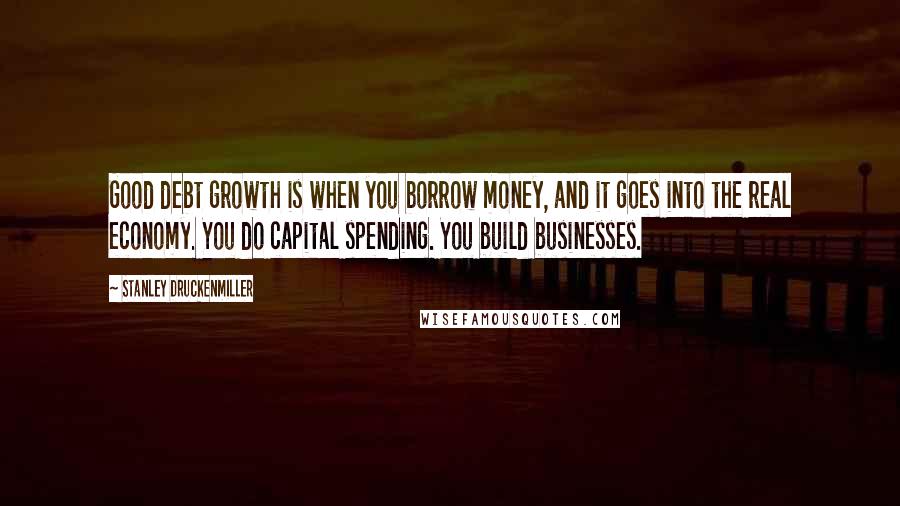 Stanley Druckenmiller Quotes: Good debt growth is when you borrow money, and it goes into the real economy. You do capital spending. You build businesses.