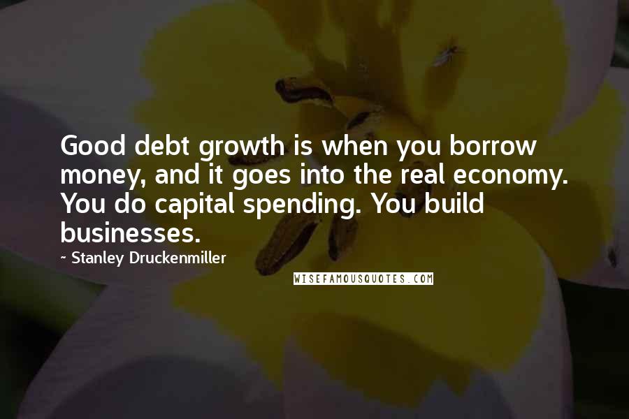 Stanley Druckenmiller Quotes: Good debt growth is when you borrow money, and it goes into the real economy. You do capital spending. You build businesses.