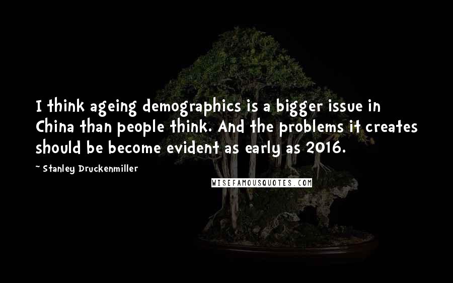 Stanley Druckenmiller Quotes: I think ageing demographics is a bigger issue in China than people think. And the problems it creates should be become evident as early as 2016.