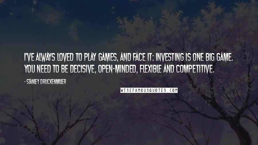 Stanley Druckenmiller Quotes: I've always loved to play games, and face it: investing is one big game. You need to be decisive, open-minded, flexible and competitive.