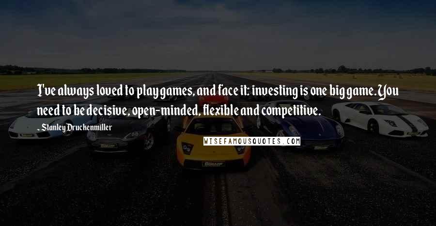 Stanley Druckenmiller Quotes: I've always loved to play games, and face it: investing is one big game. You need to be decisive, open-minded, flexible and competitive.