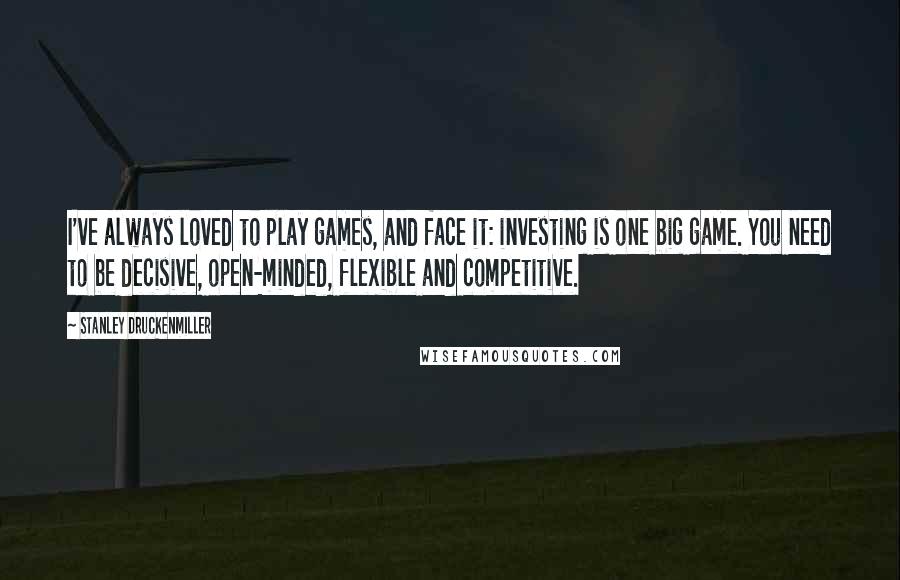 Stanley Druckenmiller Quotes: I've always loved to play games, and face it: investing is one big game. You need to be decisive, open-minded, flexible and competitive.