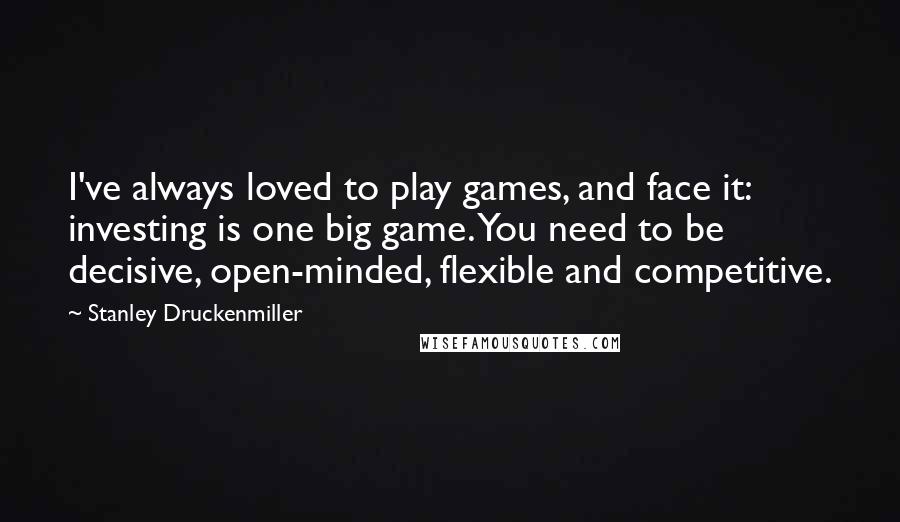 Stanley Druckenmiller Quotes: I've always loved to play games, and face it: investing is one big game. You need to be decisive, open-minded, flexible and competitive.