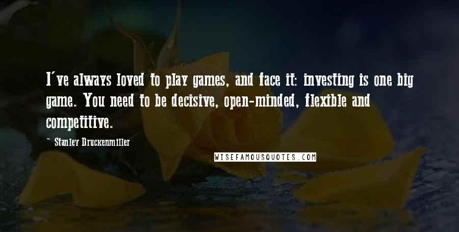 Stanley Druckenmiller Quotes: I've always loved to play games, and face it: investing is one big game. You need to be decisive, open-minded, flexible and competitive.