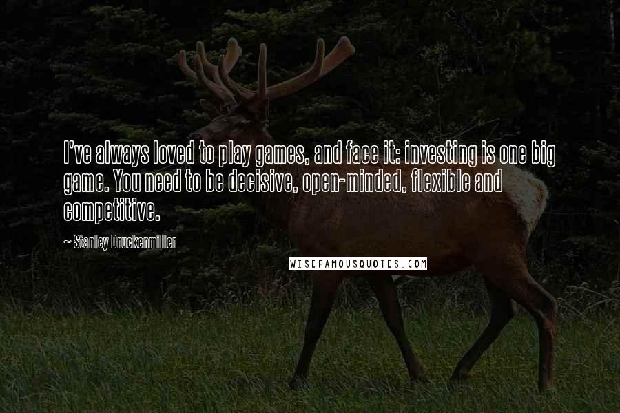 Stanley Druckenmiller Quotes: I've always loved to play games, and face it: investing is one big game. You need to be decisive, open-minded, flexible and competitive.