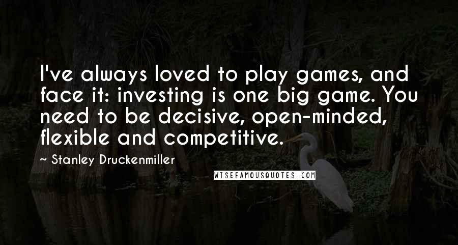 Stanley Druckenmiller Quotes: I've always loved to play games, and face it: investing is one big game. You need to be decisive, open-minded, flexible and competitive.