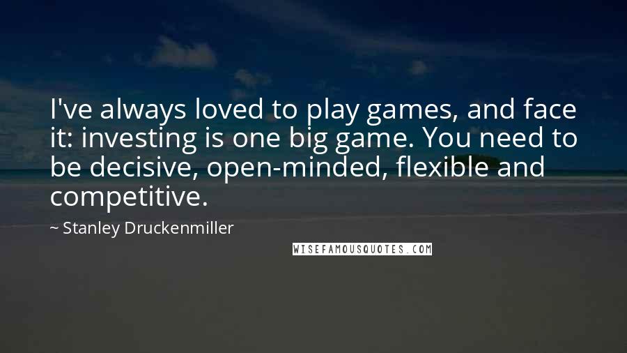 Stanley Druckenmiller Quotes: I've always loved to play games, and face it: investing is one big game. You need to be decisive, open-minded, flexible and competitive.