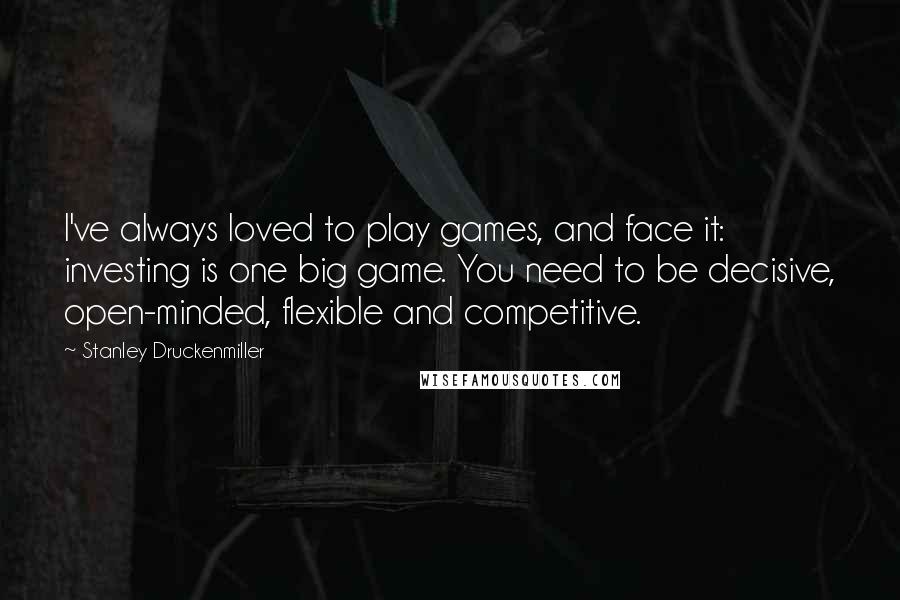 Stanley Druckenmiller Quotes: I've always loved to play games, and face it: investing is one big game. You need to be decisive, open-minded, flexible and competitive.