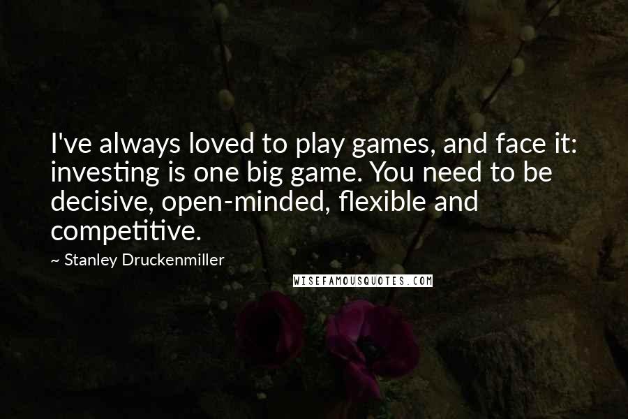 Stanley Druckenmiller Quotes: I've always loved to play games, and face it: investing is one big game. You need to be decisive, open-minded, flexible and competitive.