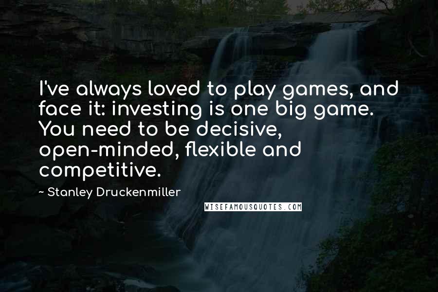 Stanley Druckenmiller Quotes: I've always loved to play games, and face it: investing is one big game. You need to be decisive, open-minded, flexible and competitive.