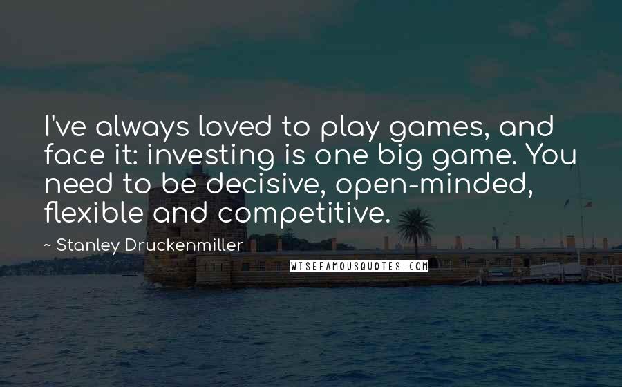 Stanley Druckenmiller Quotes: I've always loved to play games, and face it: investing is one big game. You need to be decisive, open-minded, flexible and competitive.