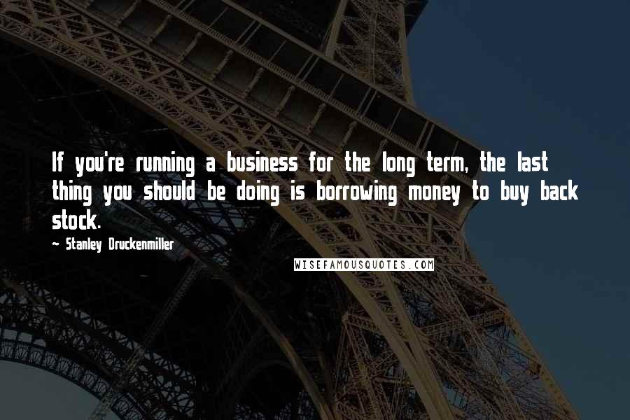 Stanley Druckenmiller Quotes: If you're running a business for the long term, the last thing you should be doing is borrowing money to buy back stock.