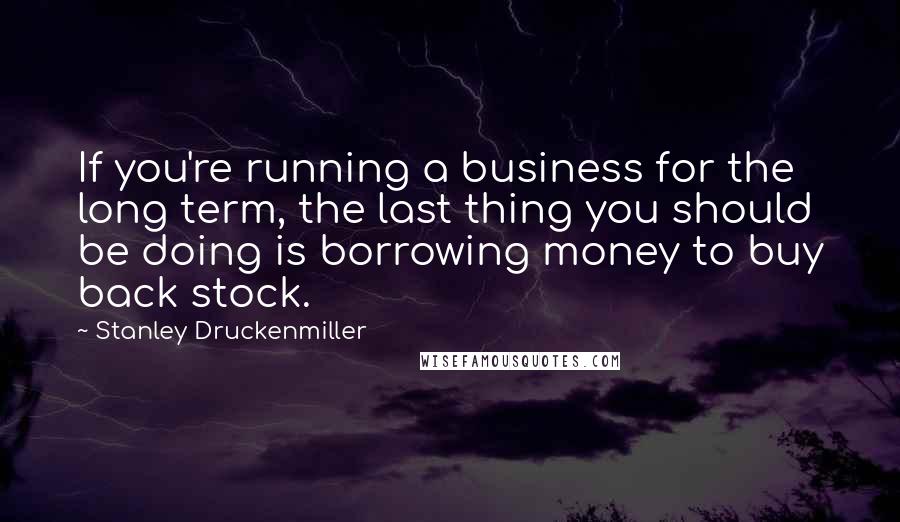 Stanley Druckenmiller Quotes: If you're running a business for the long term, the last thing you should be doing is borrowing money to buy back stock.