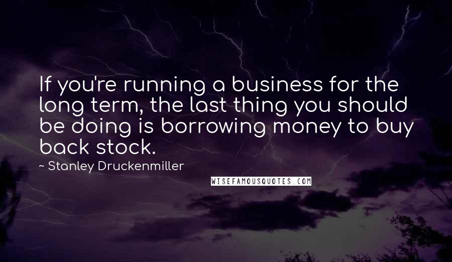 Stanley Druckenmiller Quotes: If you're running a business for the long term, the last thing you should be doing is borrowing money to buy back stock.