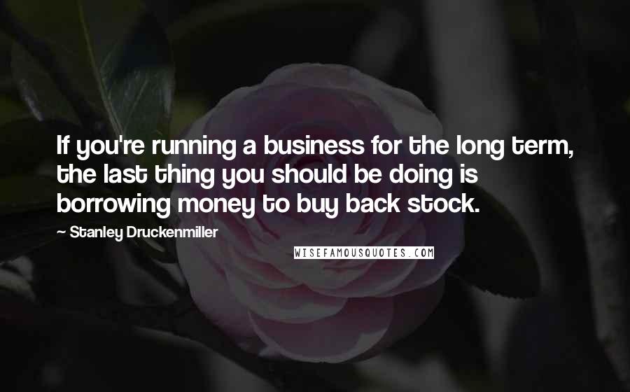 Stanley Druckenmiller Quotes: If you're running a business for the long term, the last thing you should be doing is borrowing money to buy back stock.