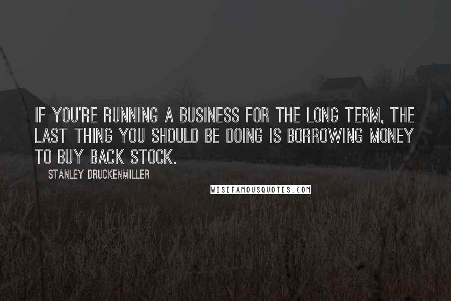 Stanley Druckenmiller Quotes: If you're running a business for the long term, the last thing you should be doing is borrowing money to buy back stock.