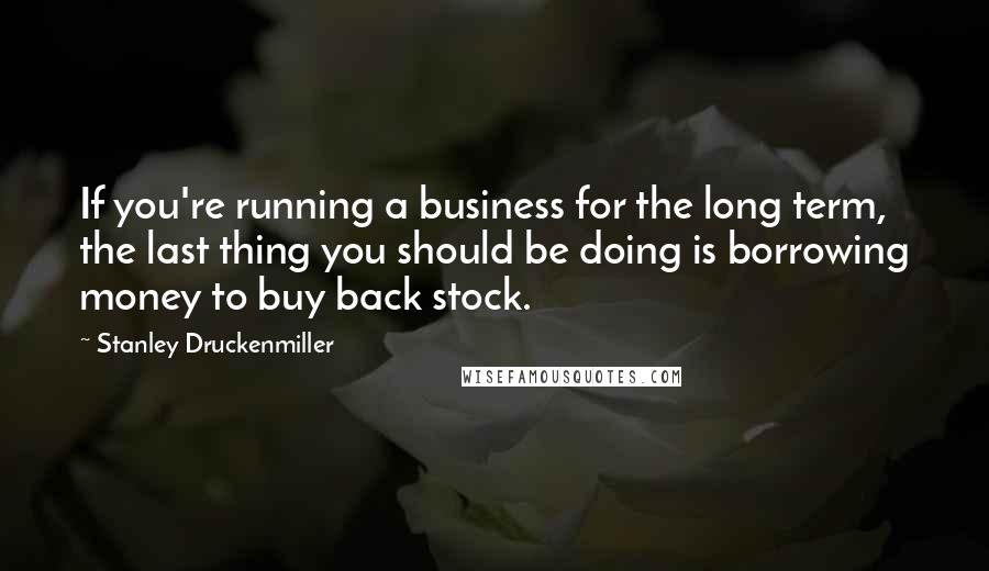 Stanley Druckenmiller Quotes: If you're running a business for the long term, the last thing you should be doing is borrowing money to buy back stock.