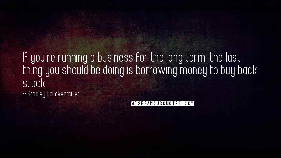 Stanley Druckenmiller Quotes: If you're running a business for the long term, the last thing you should be doing is borrowing money to buy back stock.