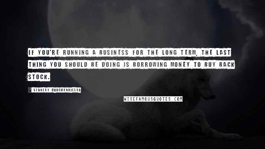 Stanley Druckenmiller Quotes: If you're running a business for the long term, the last thing you should be doing is borrowing money to buy back stock.