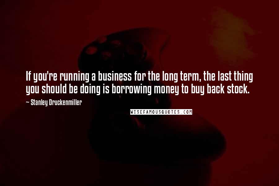 Stanley Druckenmiller Quotes: If you're running a business for the long term, the last thing you should be doing is borrowing money to buy back stock.