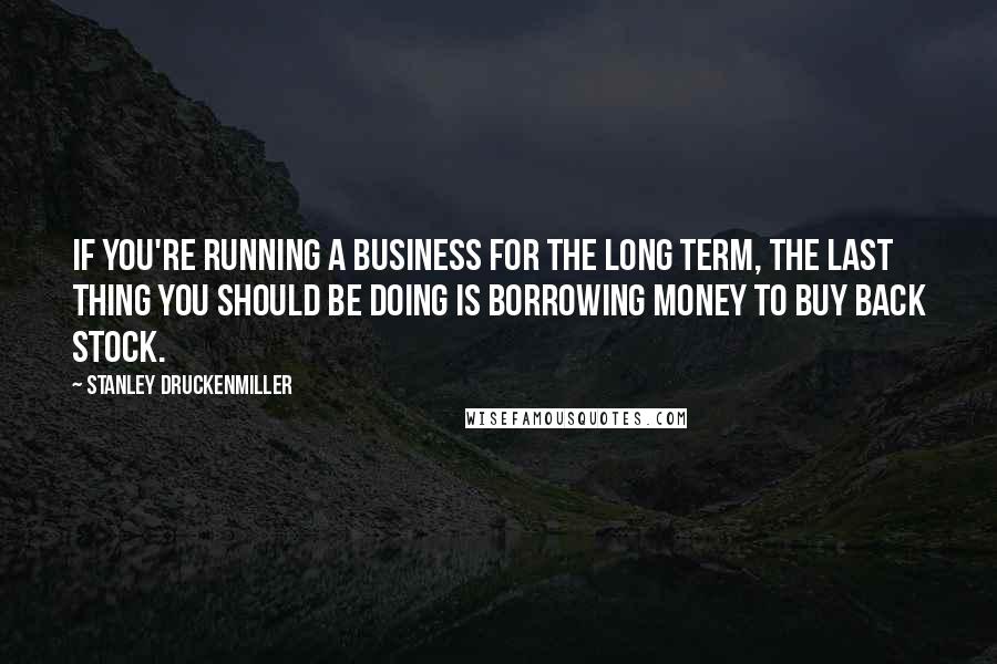 Stanley Druckenmiller Quotes: If you're running a business for the long term, the last thing you should be doing is borrowing money to buy back stock.