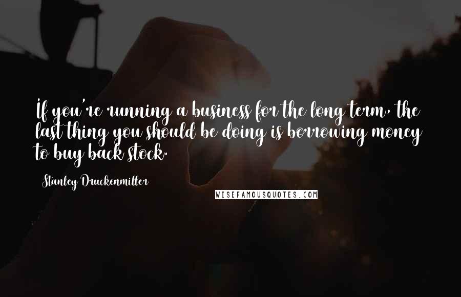 Stanley Druckenmiller Quotes: If you're running a business for the long term, the last thing you should be doing is borrowing money to buy back stock.
