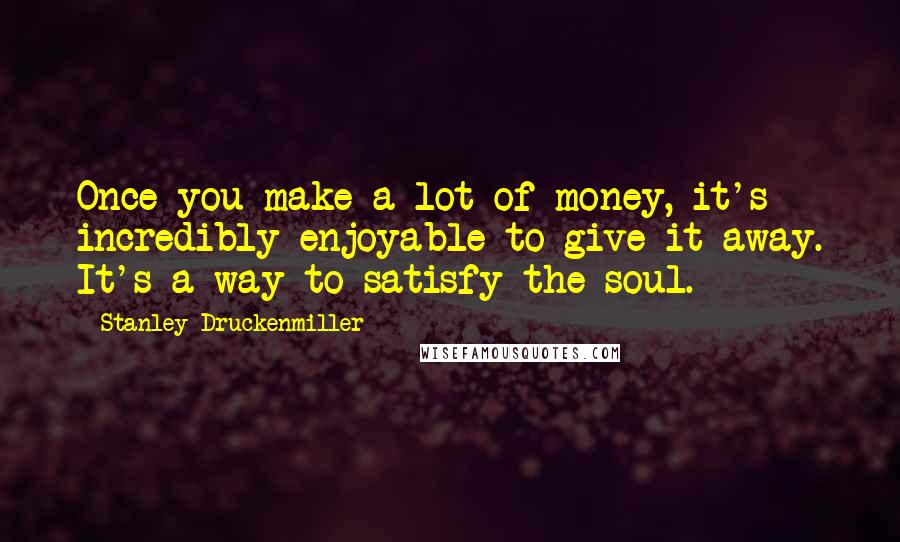 Stanley Druckenmiller Quotes: Once you make a lot of money, it's incredibly enjoyable to give it away. It's a way to satisfy the soul.