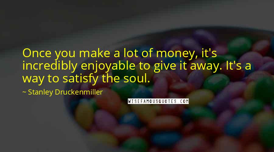Stanley Druckenmiller Quotes: Once you make a lot of money, it's incredibly enjoyable to give it away. It's a way to satisfy the soul.