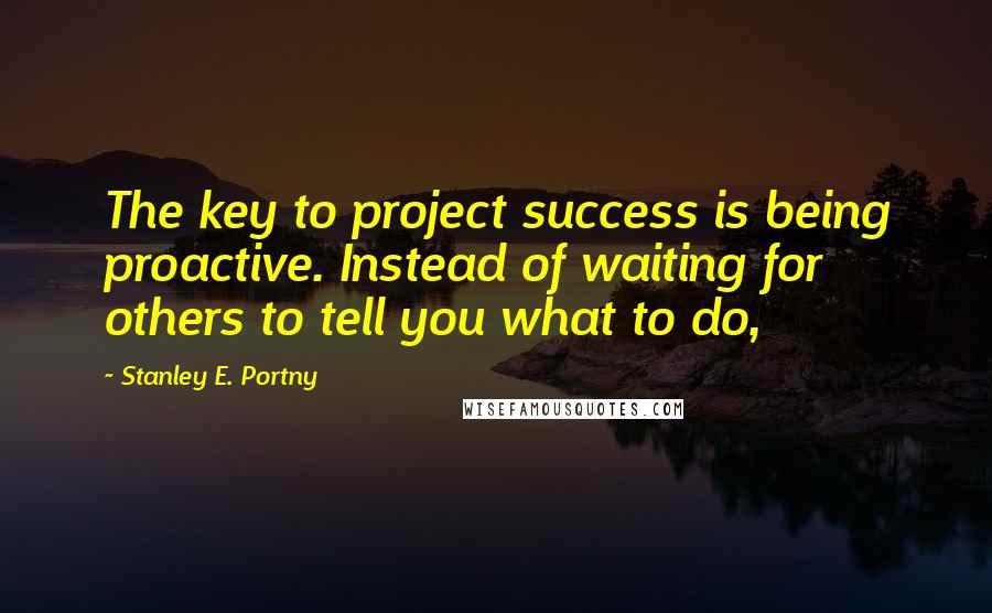 Stanley E. Portny Quotes: The key to project success is being proactive. Instead of waiting for others to tell you what to do,