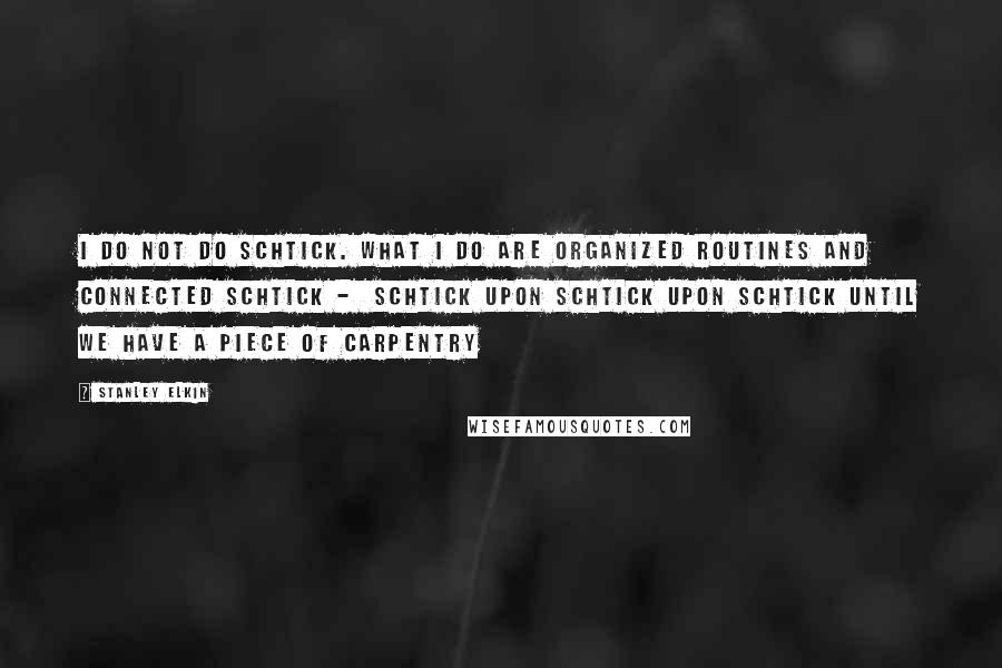 Stanley Elkin Quotes: I do not do schtick. What I do are organized routines and connected schtick -  schtick upon schtick upon schtick until we have a piece of carpentry