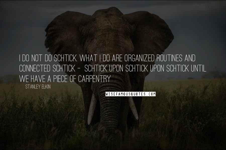 Stanley Elkin Quotes: I do not do schtick. What I do are organized routines and connected schtick -  schtick upon schtick upon schtick until we have a piece of carpentry