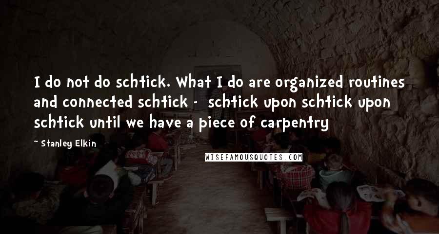 Stanley Elkin Quotes: I do not do schtick. What I do are organized routines and connected schtick -  schtick upon schtick upon schtick until we have a piece of carpentry