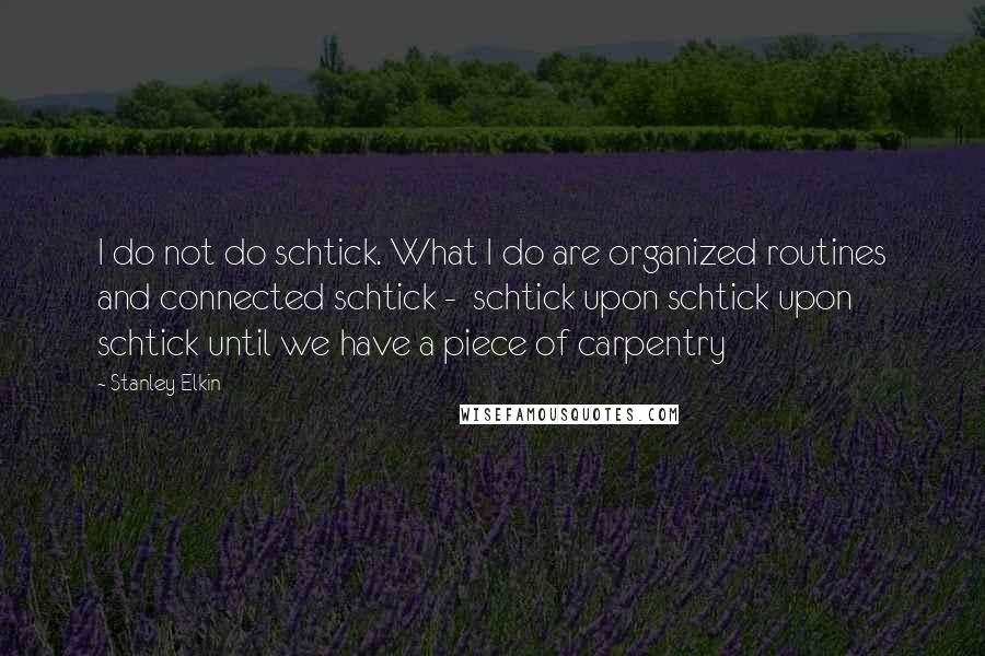 Stanley Elkin Quotes: I do not do schtick. What I do are organized routines and connected schtick -  schtick upon schtick upon schtick until we have a piece of carpentry