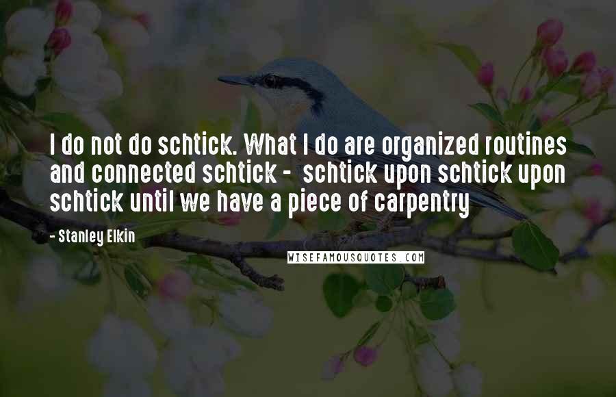Stanley Elkin Quotes: I do not do schtick. What I do are organized routines and connected schtick -  schtick upon schtick upon schtick until we have a piece of carpentry