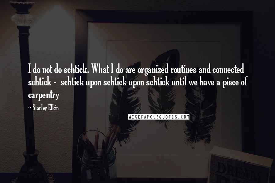 Stanley Elkin Quotes: I do not do schtick. What I do are organized routines and connected schtick -  schtick upon schtick upon schtick until we have a piece of carpentry