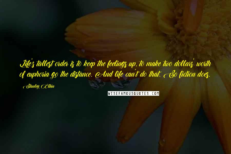 Stanley Elkin Quotes: Life's tallest order is to keep the feelings up, to make two dollars' worth of euphoria go the distance. And life can't do that. So fiction does.