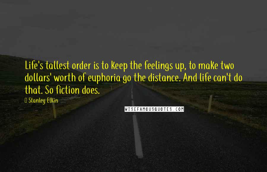 Stanley Elkin Quotes: Life's tallest order is to keep the feelings up, to make two dollars' worth of euphoria go the distance. And life can't do that. So fiction does.