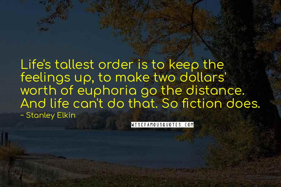 Stanley Elkin Quotes: Life's tallest order is to keep the feelings up, to make two dollars' worth of euphoria go the distance. And life can't do that. So fiction does.