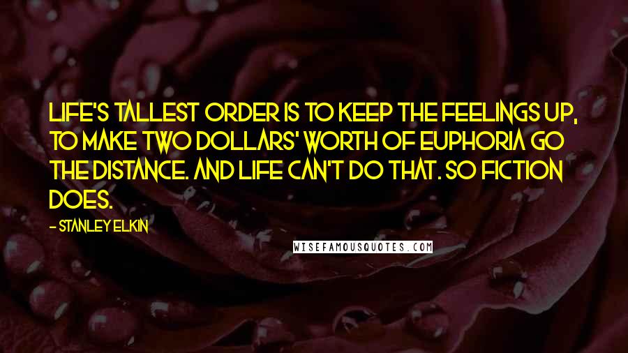 Stanley Elkin Quotes: Life's tallest order is to keep the feelings up, to make two dollars' worth of euphoria go the distance. And life can't do that. So fiction does.