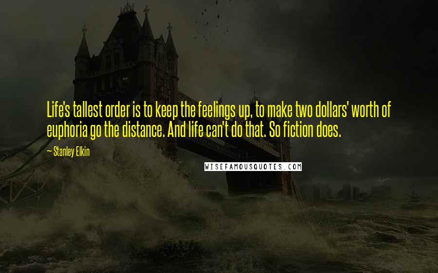 Stanley Elkin Quotes: Life's tallest order is to keep the feelings up, to make two dollars' worth of euphoria go the distance. And life can't do that. So fiction does.