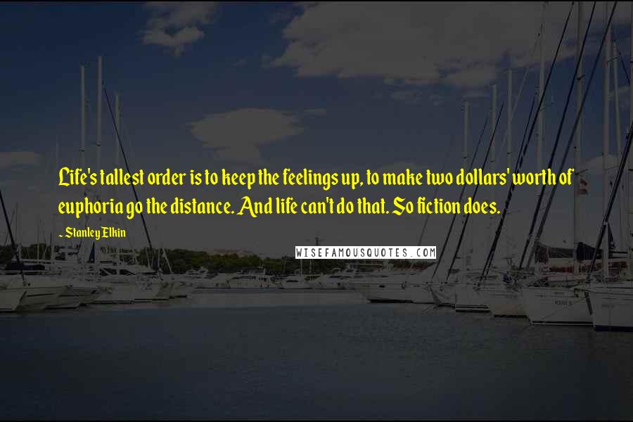 Stanley Elkin Quotes: Life's tallest order is to keep the feelings up, to make two dollars' worth of euphoria go the distance. And life can't do that. So fiction does.